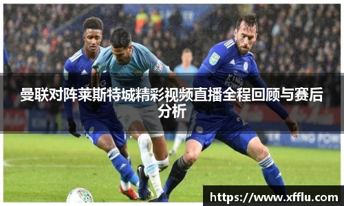 曼联对阵莱斯特城精彩视频直播全程回顾与赛后分析
